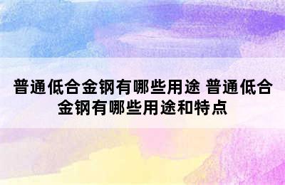 普通低合金钢有哪些用途 普通低合金钢有哪些用途和特点